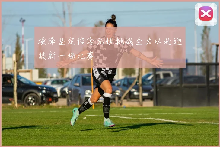 埃泽坚定信念无惧挑战全力以赴迎接新一场比赛