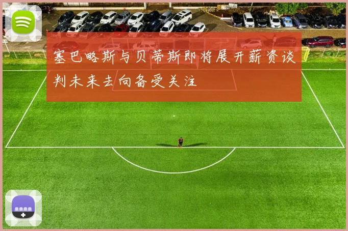 塞巴略斯与贝蒂斯即将展开薪资谈判未来去向备受关注
