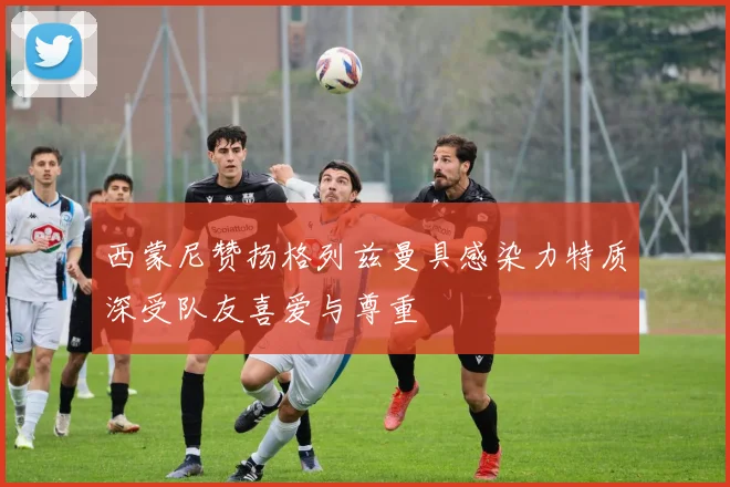 西蒙尼赞扬格列兹曼具感染力特质深受队友喜爱与尊重