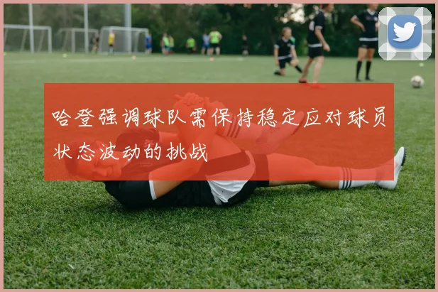 哈登强调球队需保持稳定应对球员状态波动的挑战