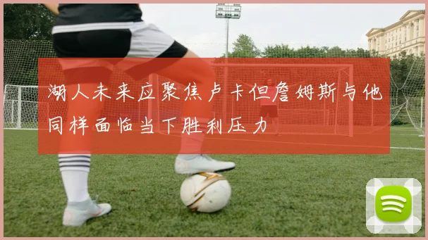 湖人未来应聚焦卢卡但詹姆斯与他同样面临当下胜利压力