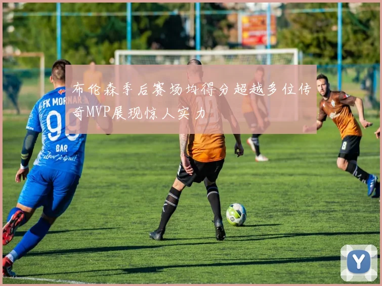 布伦森季后赛场均得分超越多位传奇MVP展现惊人实力