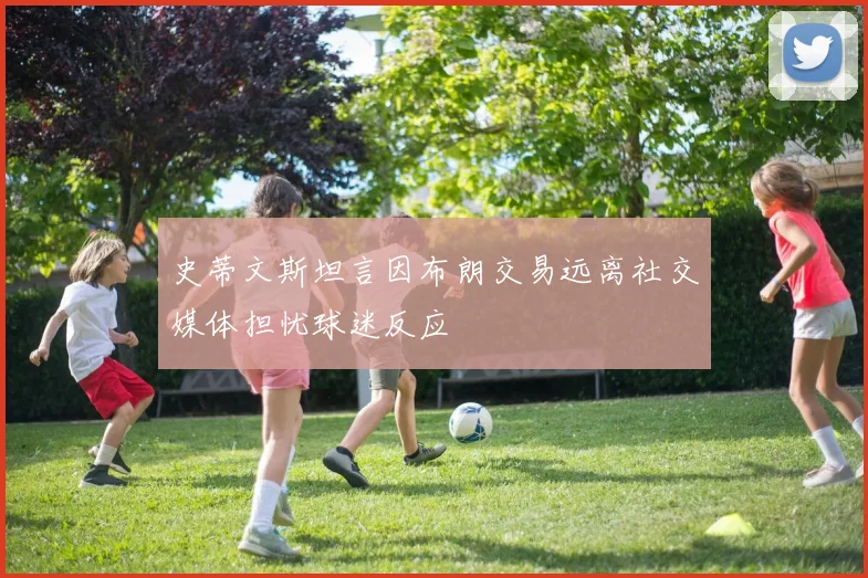 史蒂文斯坦言因布朗交易远离社交媒体担忧球迷反应