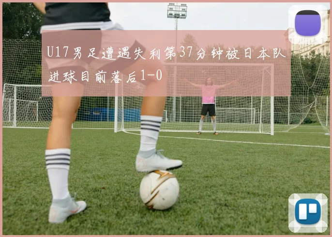 U17男足遭遇失利第37分钟被日本队进球目前落后1-0