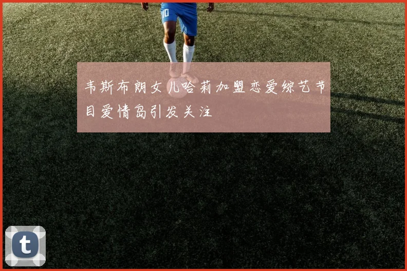韦斯布朗女儿哈莉加盟恋爱综艺节目爱情岛引发关注