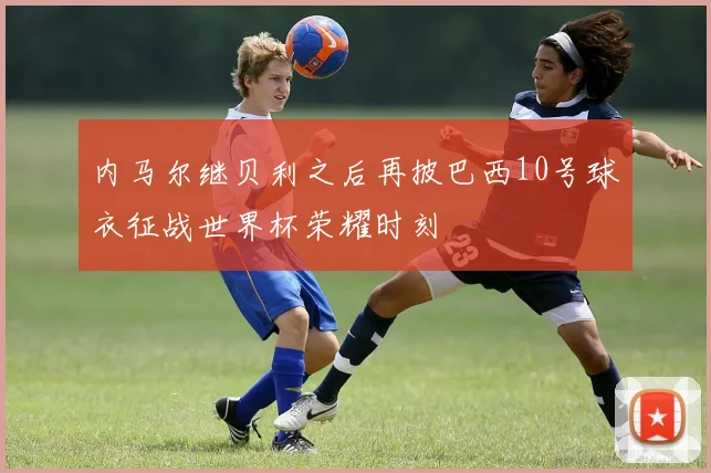 内马尔继贝利之后再披巴西10号球衣征战世界杯荣耀时刻