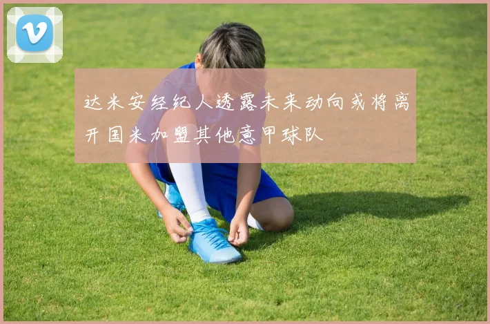 达米安经纪人透露未来动向或将离开国米加盟其他意甲球队