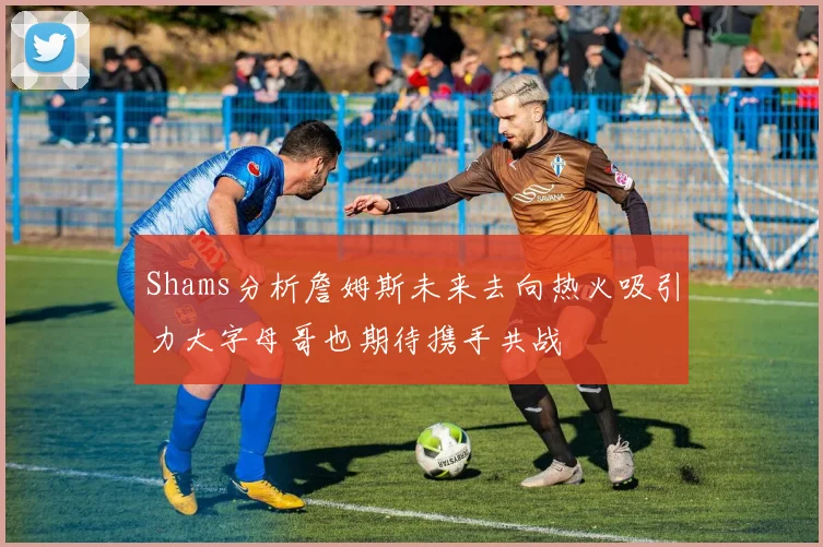 Shams分析詹姆斯未来去向热火吸引力大字母哥也期待携手共战