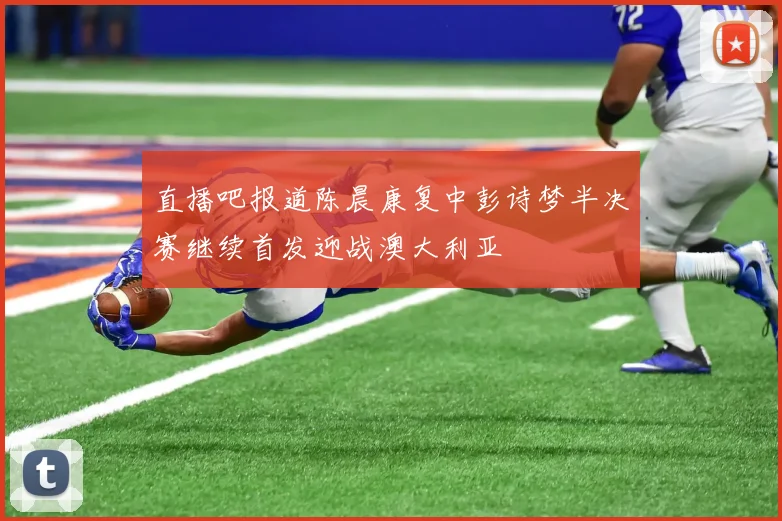 直播吧报道陈晨康复中彭诗梦半决赛继续首发迎战澳大利亚