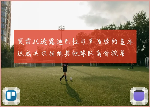 莫雷托透露迪巴拉与罗马续约基本达成共识拒绝其他球队高价挖角
