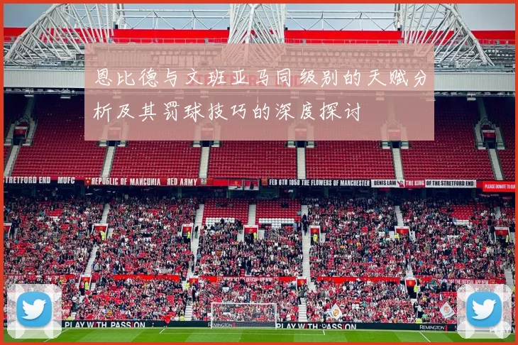 恩比德与文班亚马同级别的天赋分析及其罚球技巧的深度探讨