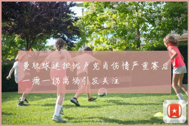 曼联球迷担忧卢克肖伤情严重赛后一瘸一拐离场引发关注