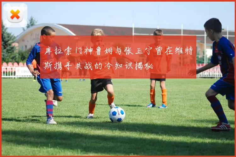 库拉索门神鲁姆与张玉宁曾在维特斯携手共战的冷知识揭秘