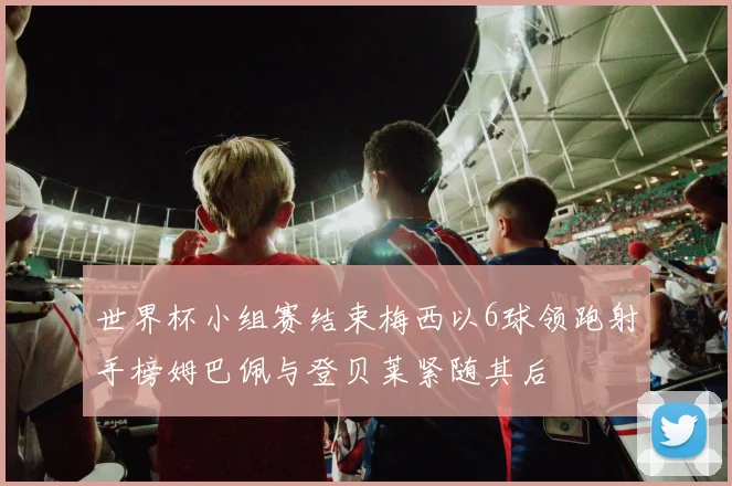 世界杯小组赛结束梅西以6球领跑射手榜姆巴佩与登贝莱紧随其后