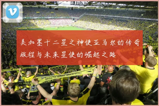 美加墨十二星之神使亚马尔的传奇旅程与未来星使的崛起之路
