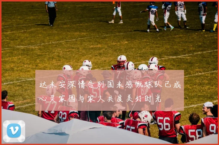达米安深情告别国米感慨球队已成心灵家园与家人共度美好时光