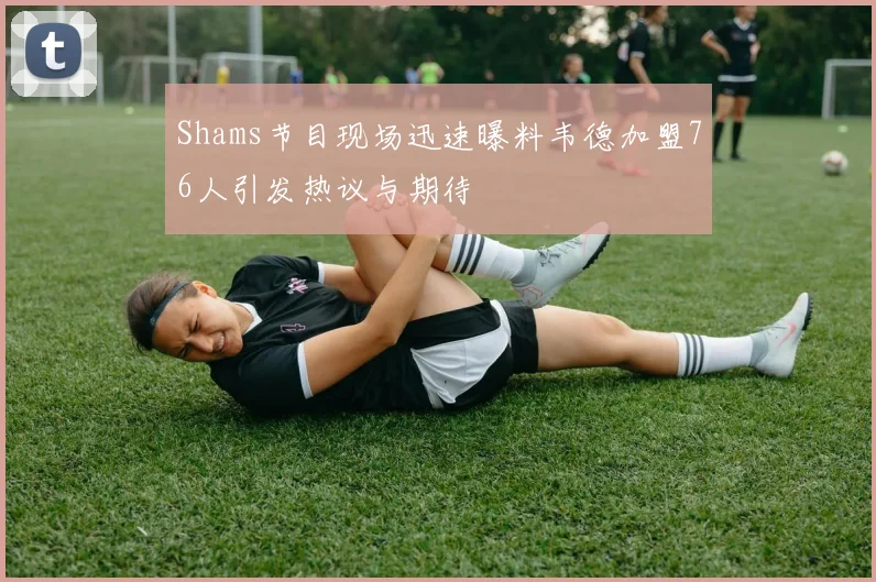 Shams节目现场迅速曝料韦德加盟76人引发热议与期待