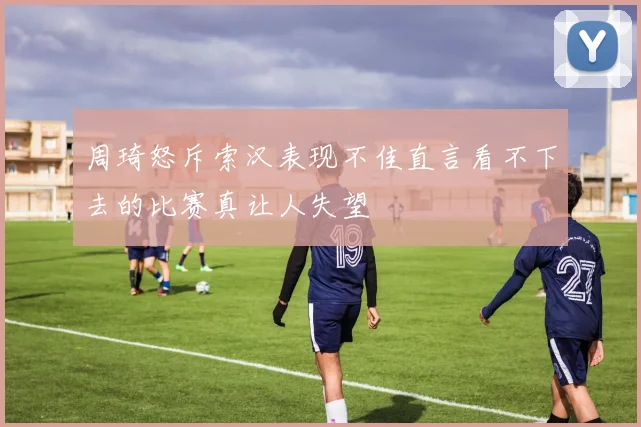 周琦怒斥索汉表现不佳直言看不下去的比赛真让人失望