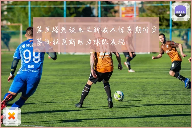 莱罗塔列谈米兰新战术惊喜期待贡萨洛拉莫斯助力球队表现