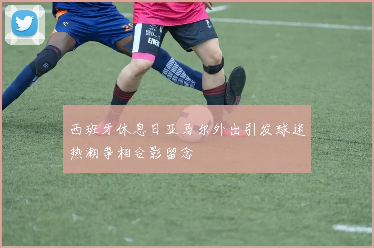西班牙休息日亚马尔外出引发球迷热潮争相合影留念