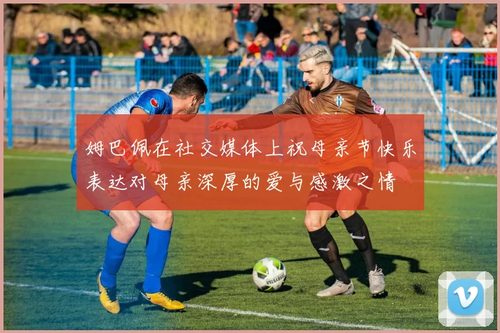 姆巴佩在社交媒体上祝母亲节快乐表达对母亲深厚的爱与感激之情