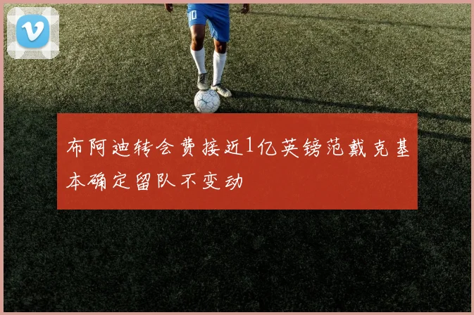 布阿迪转会费接近1亿英镑范戴克基本确定留队不变动