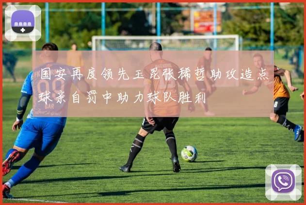 国安再度领先玉昆张稀哲助攻造点球亲自罚中助力球队胜利