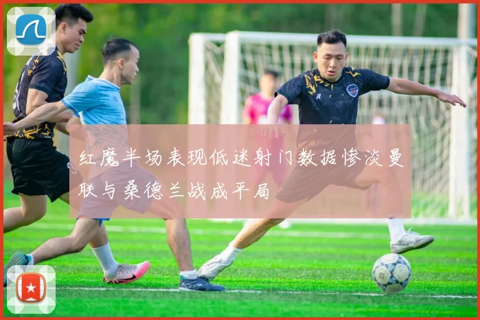 红魔半场表现低迷射门数据惨淡曼联与桑德兰战成平局