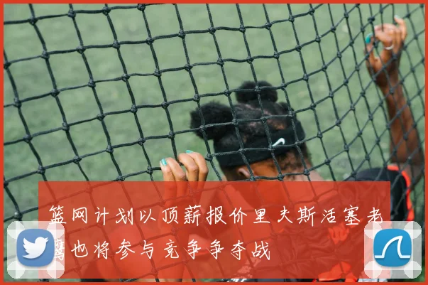 篮网计划以顶薪报价里夫斯活塞老鹰也将参与竞争争夺战