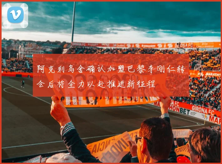 阿克利乌舍确认加盟巴黎李刚仁转会后将全力以赴推进新征程