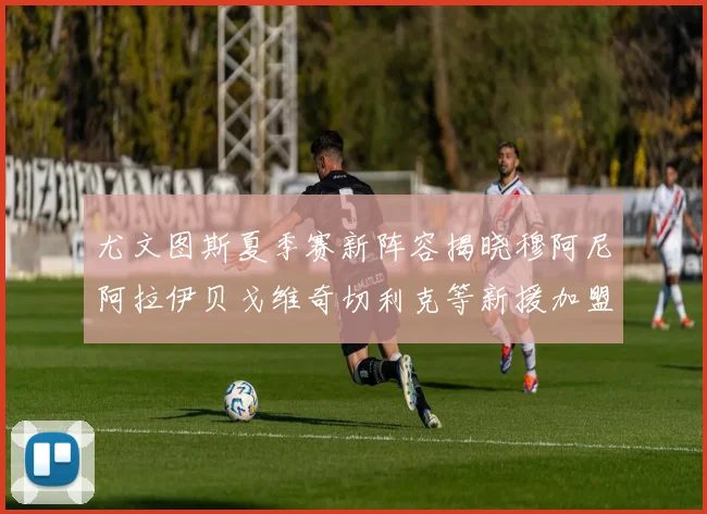 尤文图斯夏季赛新阵容揭晓穆阿尼阿拉伊贝戈维奇切利克等新援加盟