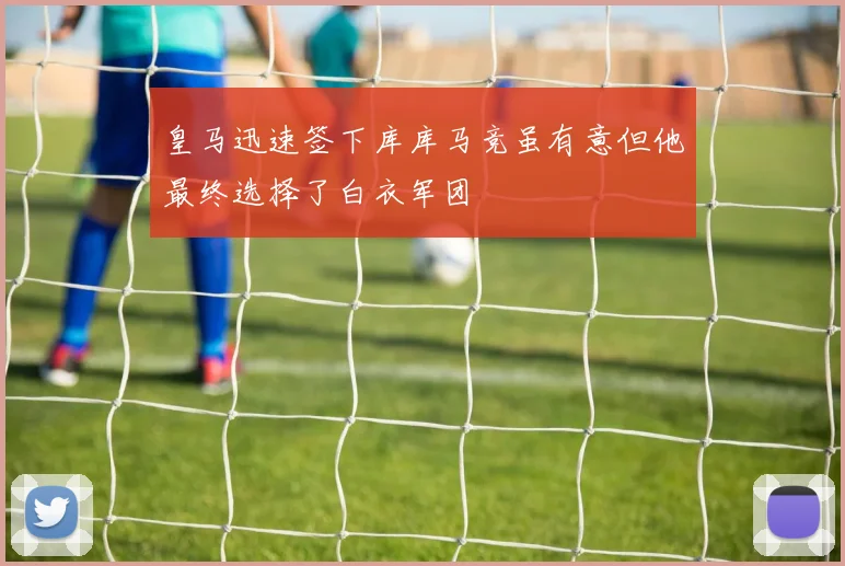 皇马迅速签下库库马竞虽有意但他最终选择了白衣军团