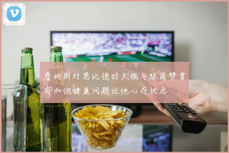 詹姆斯对恩比德的天赋与球商赞赏有加但健康问题让他心存忧虑