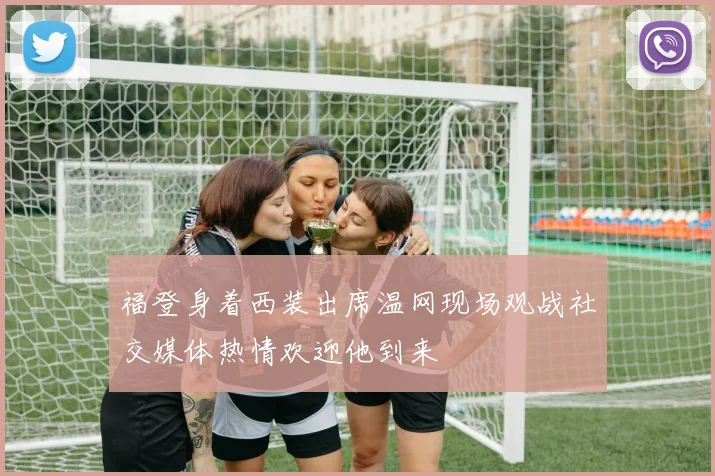 福登身着西装出席温网现场观战社交媒体热情欢迎他到来