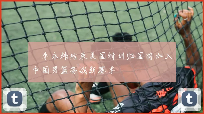 偰李永炜结束美国特训归国将加入中国男篮备战新赛季