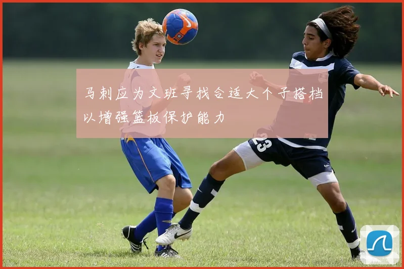 马刺应为文班寻找合适大个子搭档以增强篮板保护能力