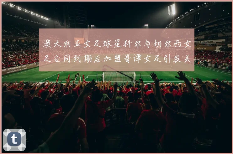 澳大利亚女足球星科尔与切尔西女足合同到期后加盟哥谭女足引发关注